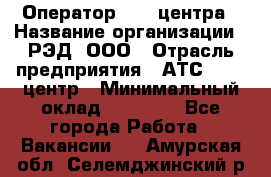 Оператор Call-центра › Название организации ­ РЭД, ООО › Отрасль предприятия ­ АТС, call-центр › Минимальный оклад ­ 45 000 - Все города Работа » Вакансии   . Амурская обл.,Селемджинский р-н